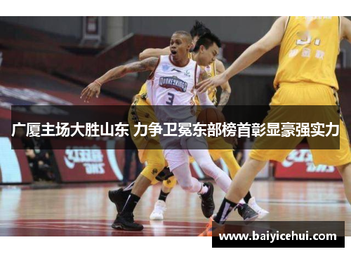 广厦主场大胜山东 力争卫冕东部榜首彰显豪强实力