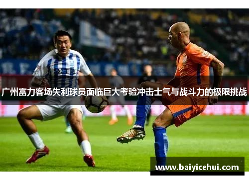 广州富力客场失利球员面临巨大考验冲击士气与战斗力的极限挑战