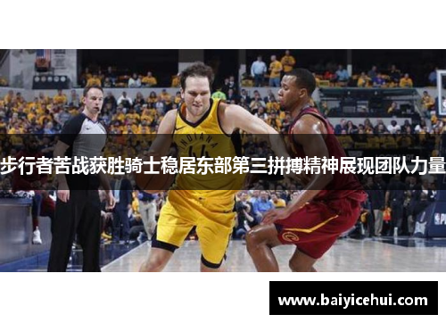 步行者苦战获胜骑士稳居东部第三拼搏精神展现团队力量