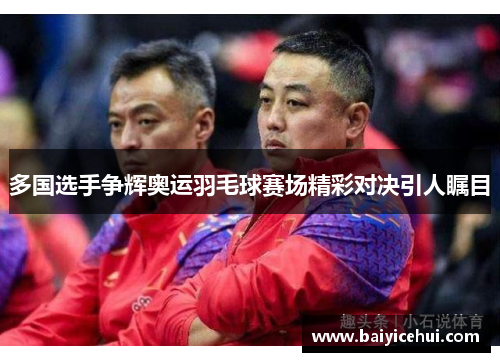 多国选手争辉奥运羽毛球赛场精彩对决引人瞩目