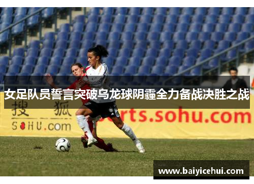 女足队员誓言突破乌龙球阴霾全力备战决胜之战