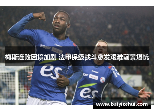 梅斯连败困境加剧 法甲保级战斗愈发艰难前景堪忧