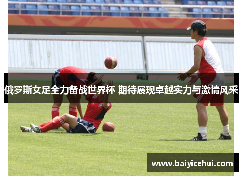 俄罗斯女足全力备战世界杯 期待展现卓越实力与激情风采