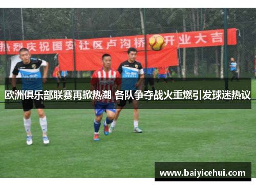 欧洲俱乐部联赛再掀热潮 各队争夺战火重燃引发球迷热议