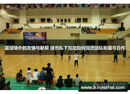 篮球场外的友情与默契 球员私下互动如何促进团队和谐与合作