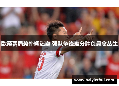 欧预赛局势扑朔迷离 强队争锋难分胜负悬念丛生