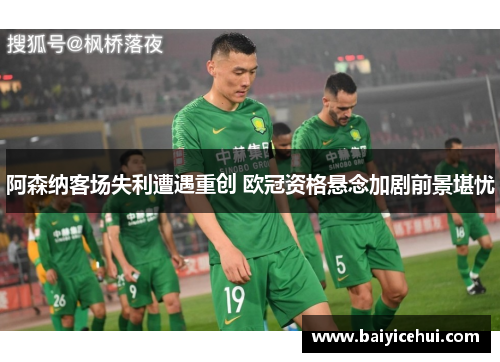 阿森纳客场失利遭遇重创 欧冠资格悬念加剧前景堪忧