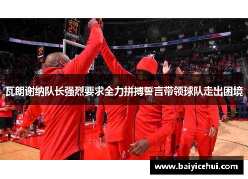 瓦朗谢纳队长强烈要求全力拼搏誓言带领球队走出困境