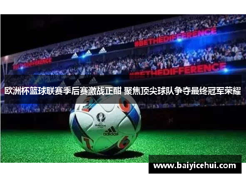 欧洲杯篮球联赛季后赛激战正酣 聚焦顶尖球队争夺最终冠军荣耀