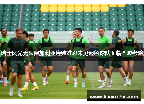 瑞士风光无限保加利亚连败难忍未见起色球队面临严峻考验
